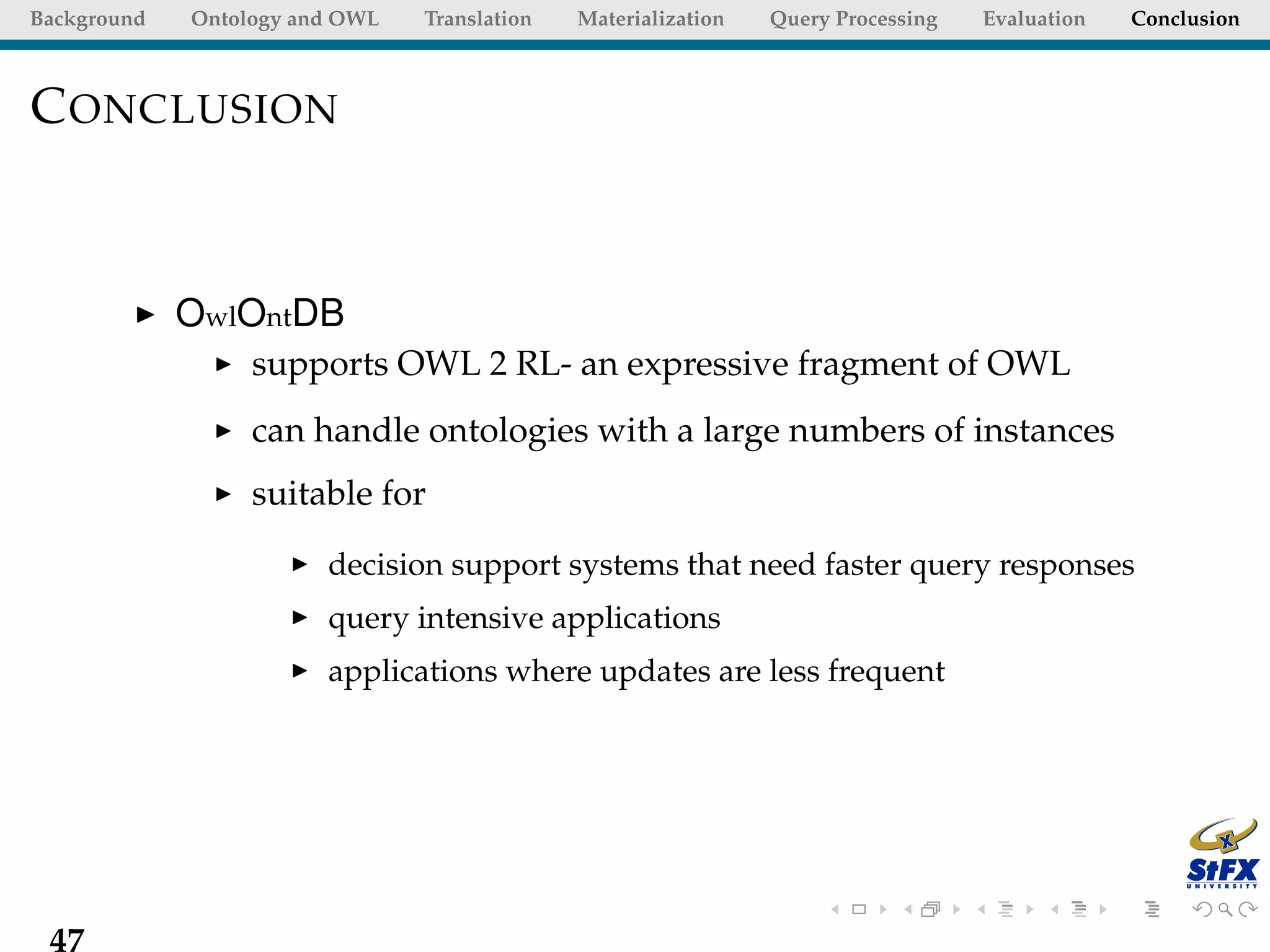 Background   Ontology and OWL   Translation   Materialization   Query Processing   Evaluation   Conclusion



C ONCLUSION



             OwlOntDB
                  supports OWL 2 RL- an expressive fragment of OWL
                  can handle ontologies with a large numbers of instances
                  suitable for

                        decision support systems that need faster query responses
                        query intensive applications
                        applications where updates are less frequent




 47
 