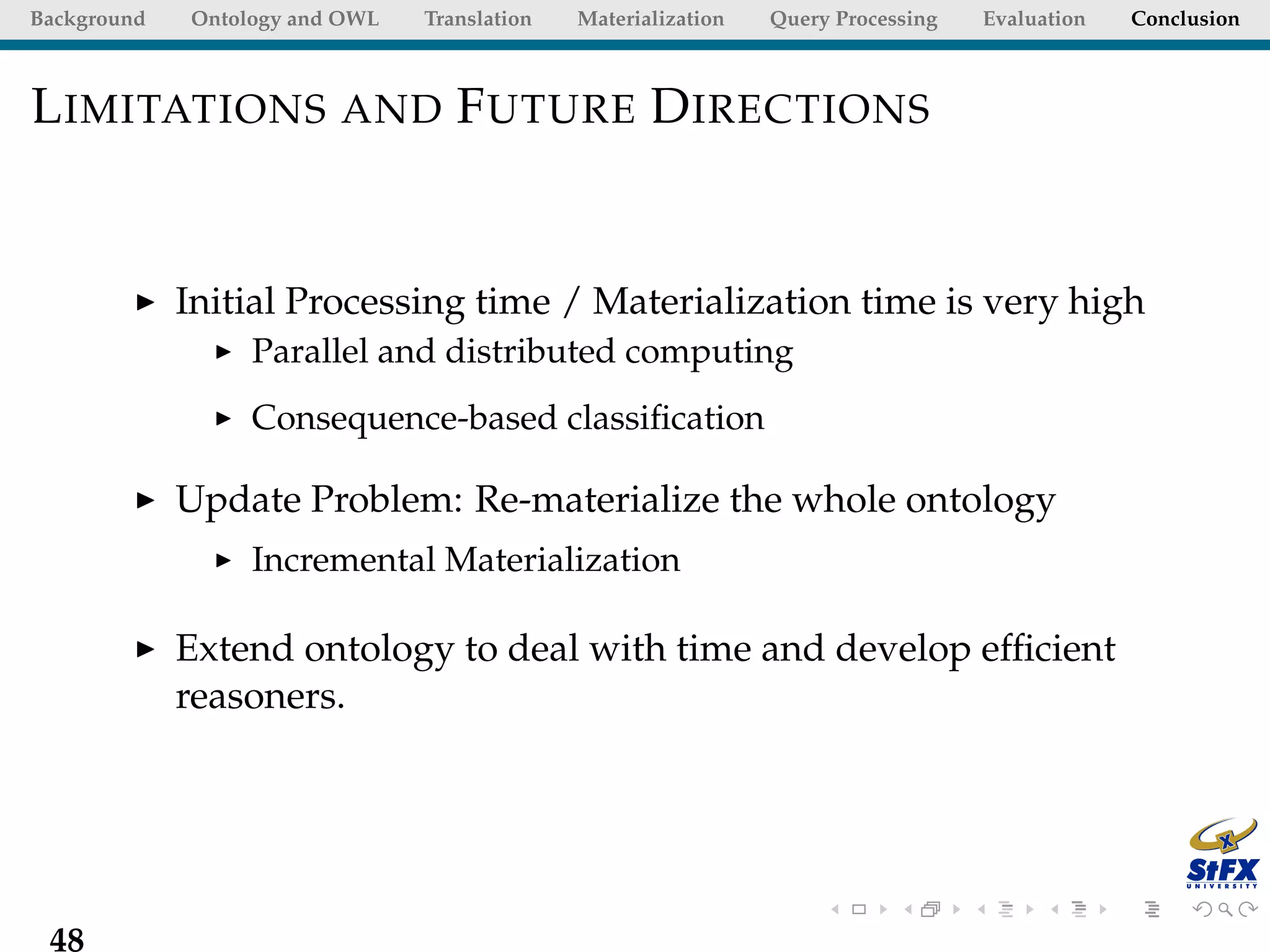 Background   Ontology and OWL   Translation   Materialization   Query Processing   Evaluation   Conclusion



L IMITATIONS AND F UTURE D IRECTIONS


             Initial Processing time / Materialization time is very high
                  Parallel and distributed computing
                  Consequence-based classiﬁcation

             Update Problem: Re-materialize the whole ontology
                  Incremental Materialization

             Extend ontology to deal with time and develop efﬁcient
             reasoners.




 48
 
