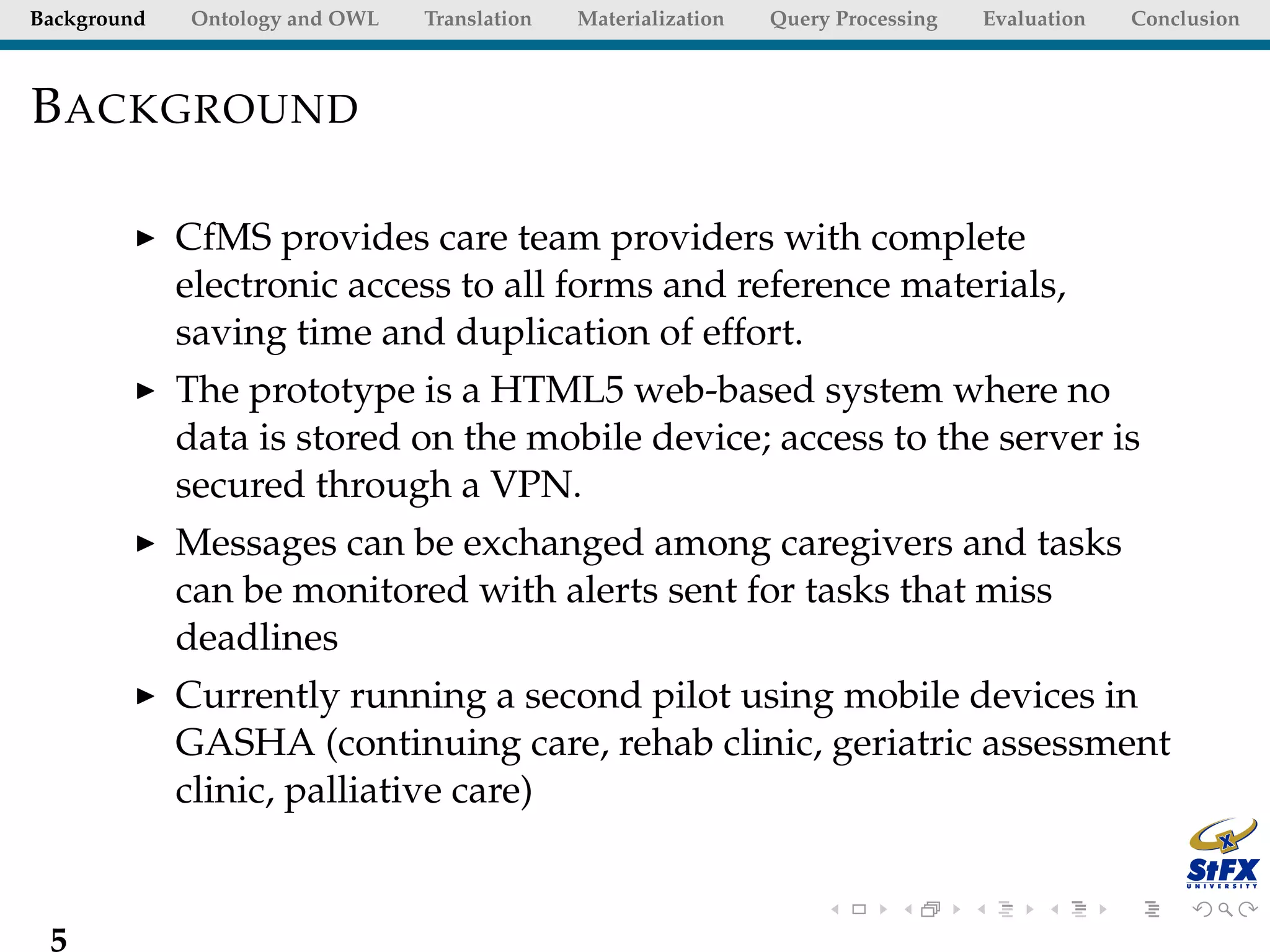 Background   Ontology and OWL   Translation   Materialization   Query Processing   Evaluation   Conclusion



B ACKGROUND

             CfMS provides care team providers with complete
             electronic access to all forms and reference materials,
             saving time and duplication of effort.
             The prototype is a HTML5 web-based system where no
             data is stored on the mobile device; access to the server is
             secured through a VPN.
             Messages can be exchanged among caregivers and tasks
             can be monitored with alerts sent for tasks that miss
             deadlines
             Currently running a second pilot using mobile devices in
             GASHA (continuing care, rehab clinic, geriatric assessment
             clinic, palliative care)


 5
 