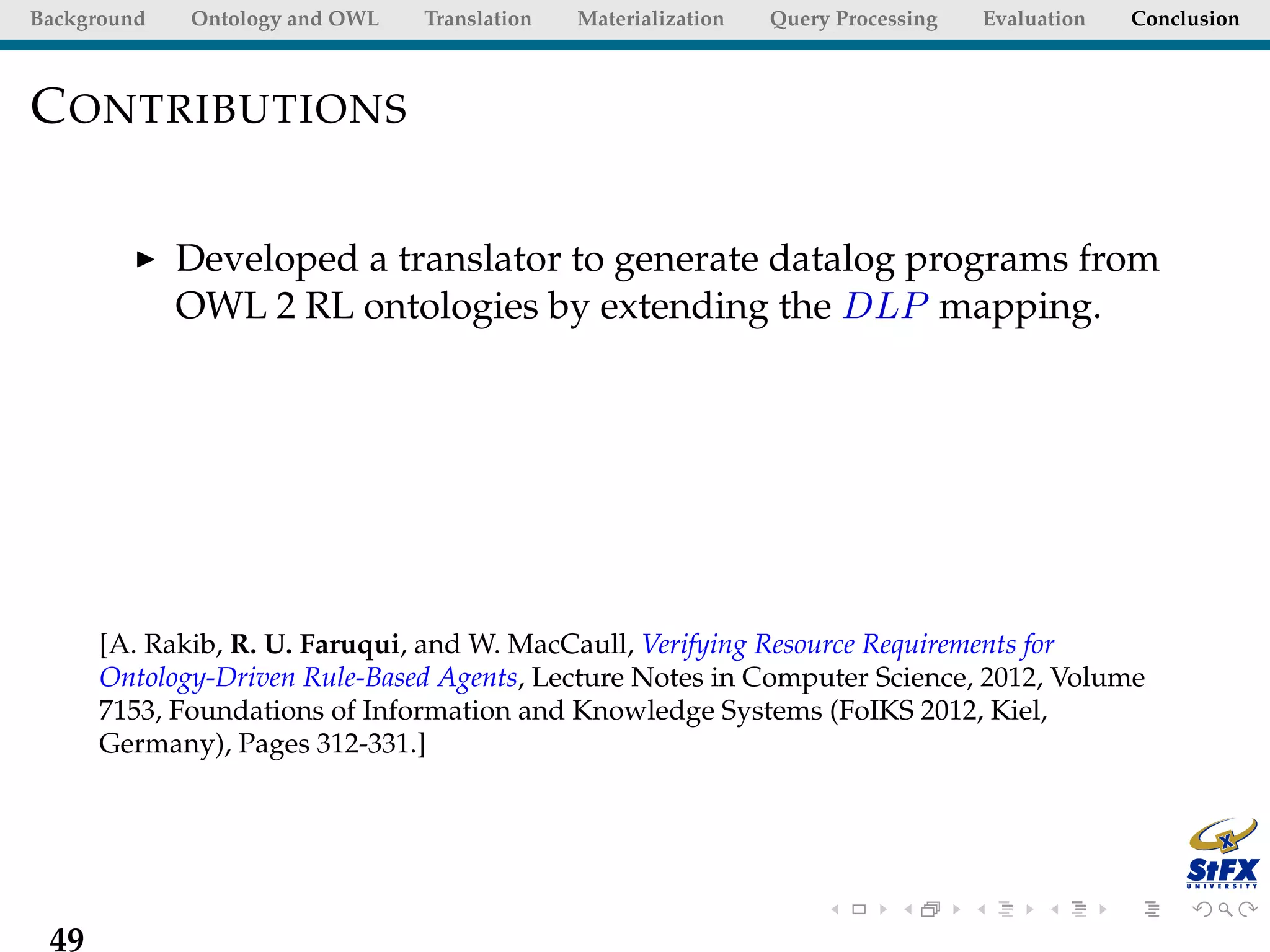 Background   Ontology and OWL   Translation   Materialization   Query Processing   Evaluation   Conclusion



C ONTRIBUTIONS

             Developed a translator to generate datalog programs from
             OWL 2 RL ontologies by extending the DLP mapping.




      [A. Rakib, R. U. Faruqui, and W. MacCaull, Verifying Resource Requirements for
      Ontology-Driven Rule-Based Agents, Lecture Notes in Computer Science, 2012, Volume
      7153, Foundations of Information and Knowledge Systems (FoIKS 2012, Kiel,
      Germany), Pages 312-331.]




 49
 