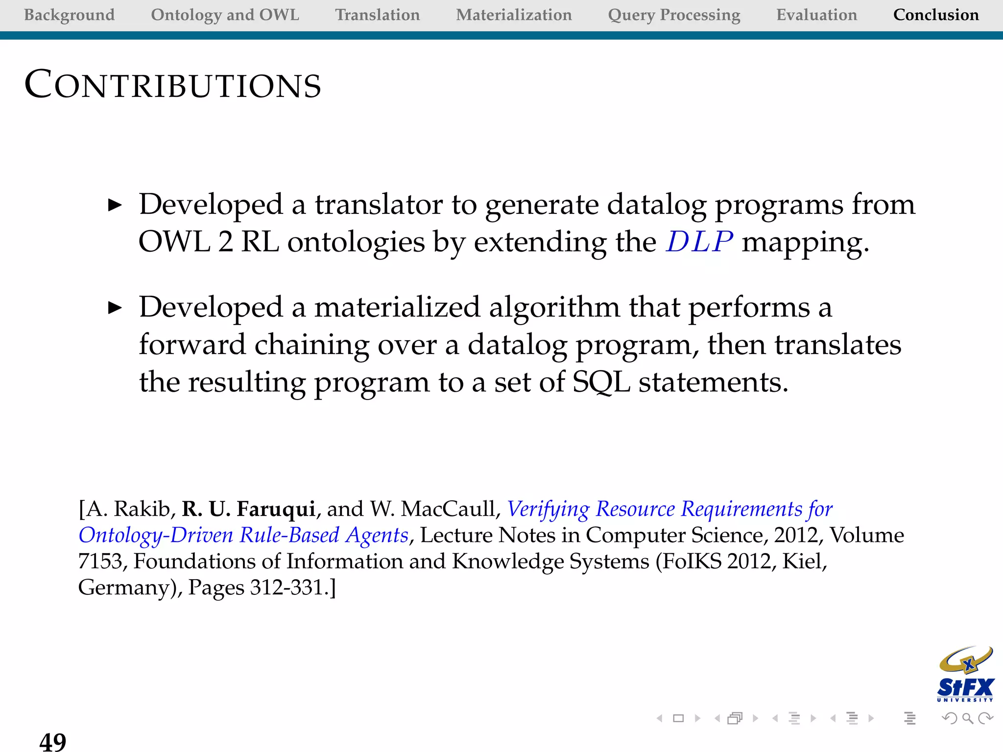 Background   Ontology and OWL   Translation   Materialization   Query Processing   Evaluation   Conclusion



C ONTRIBUTIONS

             Developed a translator to generate datalog programs from
             OWL 2 RL ontologies by extending the DLP mapping.

             Developed a materialized algorithm that performs a
             forward chaining over a datalog program, then translates
             the resulting program to a set of SQL statements.



      [A. Rakib, R. U. Faruqui, and W. MacCaull, Verifying Resource Requirements for
      Ontology-Driven Rule-Based Agents, Lecture Notes in Computer Science, 2012, Volume
      7153, Foundations of Information and Knowledge Systems (FoIKS 2012, Kiel,
      Germany), Pages 312-331.]




 49
 