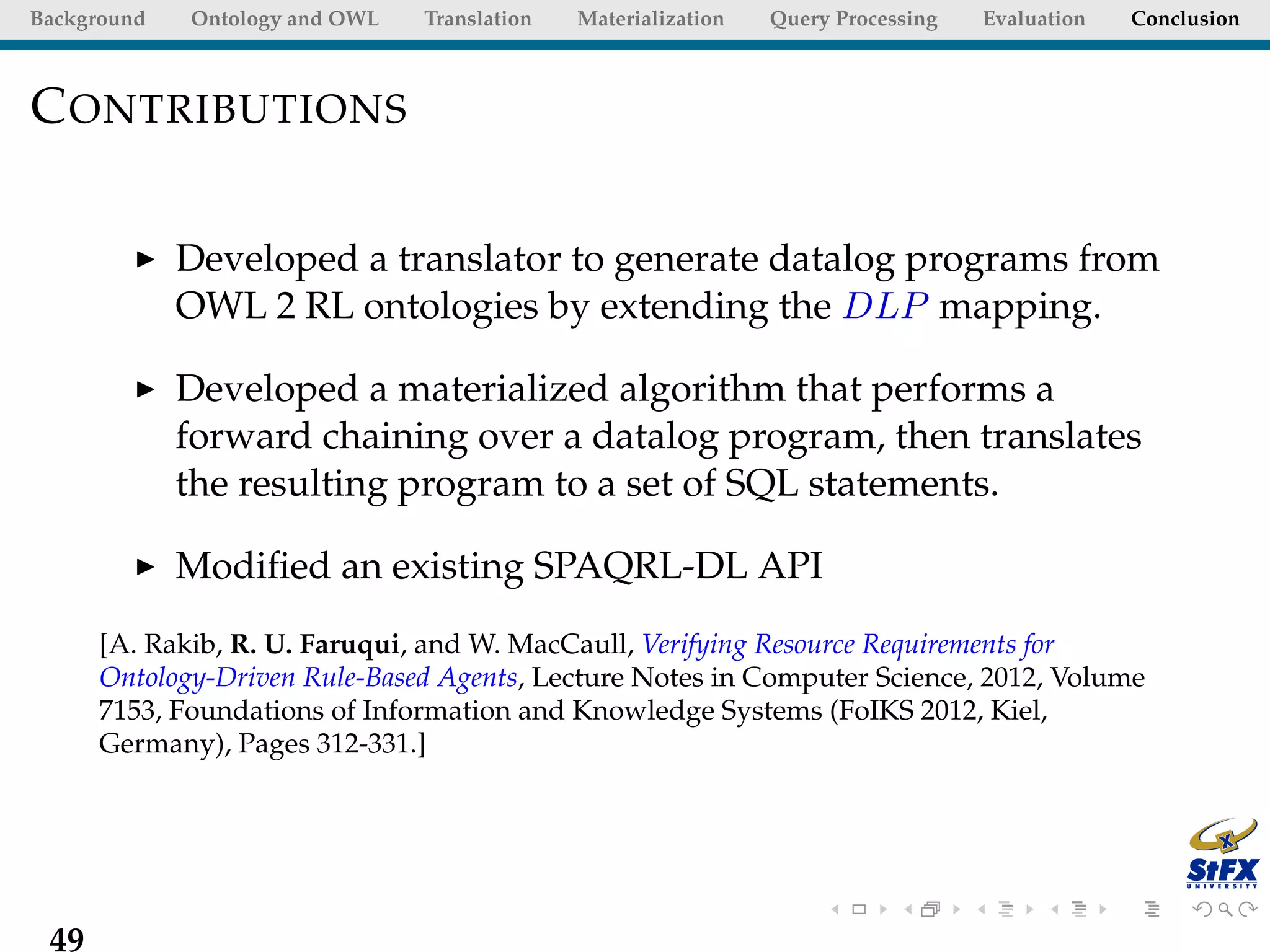 Background   Ontology and OWL   Translation   Materialization   Query Processing   Evaluation   Conclusion



C ONTRIBUTIONS

             Developed a translator to generate datalog programs from
             OWL 2 RL ontologies by extending the DLP mapping.

             Developed a materialized algorithm that performs a
             forward chaining over a datalog program, then translates
             the resulting program to a set of SQL statements.

             Modiﬁed an existing SPAQRL-DL API
      [A. Rakib, R. U. Faruqui, and W. MacCaull, Verifying Resource Requirements for
      Ontology-Driven Rule-Based Agents, Lecture Notes in Computer Science, 2012, Volume
      7153, Foundations of Information and Knowledge Systems (FoIKS 2012, Kiel,
      Germany), Pages 312-331.]




 49
 