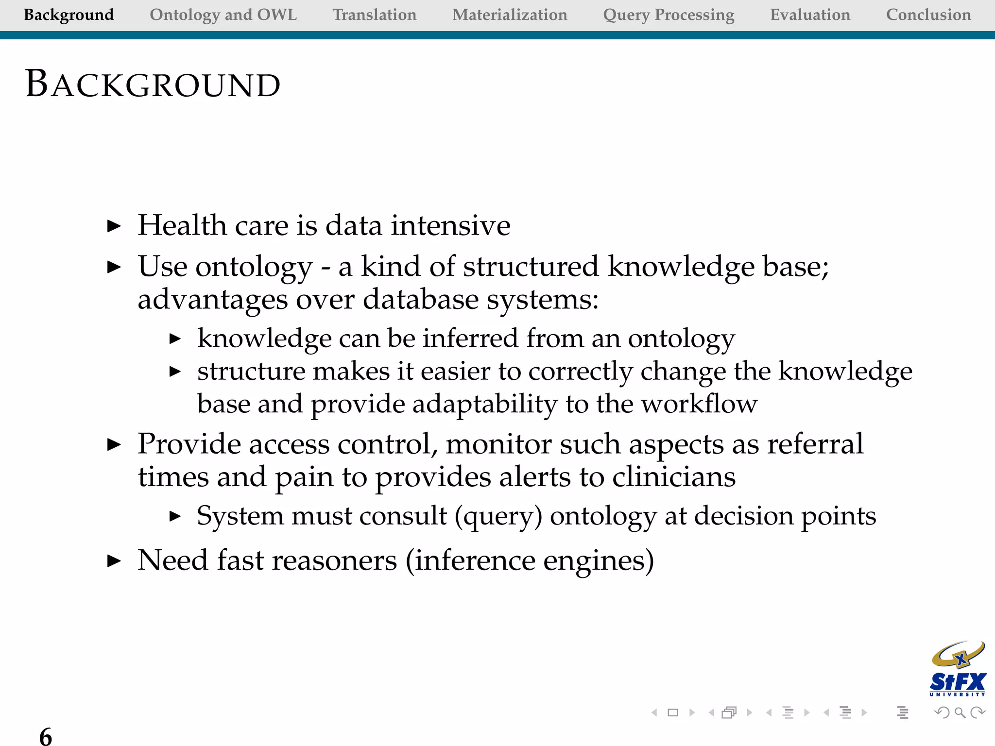 Background   Ontology and OWL   Translation   Materialization   Query Processing   Evaluation   Conclusion



B ACKGROUND


             Health care is data intensive
             Use ontology - a kind of structured knowledge base;
             advantages over database systems:
                  knowledge can be inferred from an ontology
                  structure makes it easier to correctly change the knowledge
                  base and provide adaptability to the workﬂow
             Provide access control, monitor such aspects as referral
             times and pain to provides alerts to clinicians
                  System must consult (query) ontology at decision points
             Need fast reasoners (inference engines)




 6
 