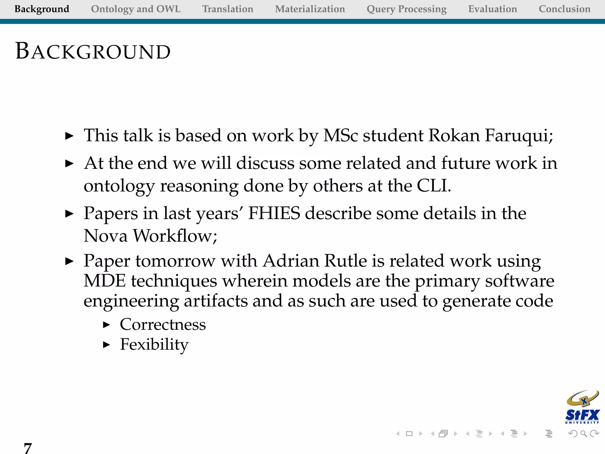 Background   Ontology and OWL   Translation   Materialization   Query Processing   Evaluation   Conclusion



B ACKGROUND


             This talk is based on work by MSc student Rokan Faruqui;
             At the end we will discuss some related and future work in
             ontology reasoning done by others at the CLI.
             Papers in last years’ FHIES describe some details in the
             Nova Workﬂow;
             Paper tomorrow with Adrian Rutle is related work using
             MDE techniques wherein models are the primary software
             engineering artifacts and as such are used to generate code
                  Correctness
                  Fexibility




 7
 