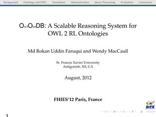 Background    Ontology and OWL   Translation   Materialization   Query Processing   Evaluation   Conclusion




             OwlOntDB: A Scalable Reasoning System for
                       OWL 2 RL Ontologies

                 Md Rokan Uddin Faruqui and Wendy MacCaull

                                    St. Francis Xavier University
                                         Antigonish, NS, CA


                                           August, 2012



                                  FHIES’12 Paris, France


 1
 