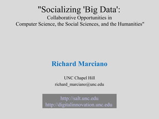 "Socializing 'Big Data':
             Collaborative Opportunities in
Computer Science, the Social Sciences, and the Humanities"




                Richard Marciano
                      UNC Chapel Hill
                 richard_marciano@unc.edu


                     http://salt.unc.edu
             http://digitalinnovation.unc.edu
 