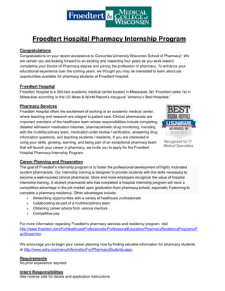 Froedtert Hospital Pharmacy Internship Program<br />Congratulations<br />Congratulations on your recent acceptance to Concordia University Wisconsin School of Pharmacy!  We are certain you are looking forward to an exciting and rewarding four years as you work toward completing your Doctor of Pharmacy degree and joining the profession of pharmacy. To enhance your educational experience over the coming years, we thought you may be interested to learn about job opportunities available for pharmacy students at Froedtert Hospital.  <br />Froedtert Hospital<br />Froedtert Hospital is a 500-bed academic medical center located in Milwaukee, WI. Froedtert ranks 1st in Milwaukee according to the US News & World Report’s inaugural “America’s Best Hospitals.”<br />Pharmacy Services<br />Froedtert Hospital offers the excitement of working at an academic medical center, where teaching and research are integral to patient care. Clinical pharmacists are important members of the healthcare team whose responsibilities include completing detailed admission medication histories, pharmacokinetic drug monitoring, rounding with the multidisciplinary team, medication order review / verification, answering drug information questions, and teaching students / residents. If you are interested in using your skills, growing, learning, and being part of an exceptional pharmacy team that will launch your career in pharmacy, we invite you to apply for the Froedtert Hospital Pharmacy Internship Program.<br />Career Planning and Preparation<br />The goal of Froedtert’s internship program is to foster the professional development of highly motivated student pharmacists. Our internship training is designed to provide students with the skills necessary to become a well-rounded clinical pharmacist. More and more employers recognize the value of hospital internship training. A student pharmacist who has completed a hospital internship program will have a competitive advantage in the job market upon graduation from pharmacy school, especially if planning to complete a pharmacy residency. Other advantages include:<br />Networking opportunities with a variety of healthcare professionals<br />Collaborating as part of a multidisciplinary team<br />Obtaining career advice from various mentors<br />Competitive pay<br />For more information regarding Froedtert’s pharmacy services and residency program, visit http://www.froedtert.com/ForHealthcareProfessionals/ProfessionalEducation/PharmacyResidencyPrograms/FactSheet.htm <br />We encourage you to begin your career planning now by finding valuable information for pharmacy students at http://www.ashp.org/menu/InformationFor/PharmacyStudents.aspx <br />Requirements<br />No prior experience required<br />Intern Responsibilities <br />See reverse side for details and application instructions<br />Inpatient (4 open positions)Intern I(2011 – 2012)Academic Year (Sept – May)- Part time (one 6-hr evening shift per week, two 8-hr shifts every other weekend; ~14 hrs/wk)- Central pharmacy duties (e.g. drug repackaging, dispensing, sterile product preparation)- Access to clinical pharmacist/pharmacy team shadowing experiencesSummer (June – Aug)- Part time with option to flex up hours as needed (up to 40 hrs/wk)- Central pharmacy duties- Attend staff meetings, clinical presentations, and intern discussionsIntern II(2012 – 2013)Academic Year- Part time (one 6-hr evening shift per week, two 8-hr shifts every other weekend; ~14 hrs/wk)- Expanded central pharmacy duties- Acquire medication histories upon hospital admission- Access to clinical pharmacist/pharmacy team shadowing experiencesSummer - Part time with option to flex up hours as needed (up to 40 hrs/wk)- Expanded central pharmacy duties- Acquire medication histories upon hospital admission- Conduct medication reconciliation- Assist clinical pharmacists in various clinical duties- Attend staff meetings, clinical presentations, and intern discussionsIntern III(2013 – 2014)Academic Year- Part time (one 6-hr shift per weeknight, two 8-hr shifts every other weekend; ~14 hrs/wk)- Medication histories and reconciliation- Pharmacokinetic drug monitoring- Medication counseling to discharged patients- Assist with patient profile review- Research drug information questions- Attend staff meetings, clinical presentations, and intern discussions Summer- Part time with option to flex up hours as needed (up to 40 hrs/wk)- Expanded roles Intern IV(2014 – 2015)Academic Year- Same as Intern III responsibilities- Help train less experienced internsGRADUATE!<br />Application Instructions<br />Please do not hesitate to contact the program director, Ryan Fleming, PGY2 Administrative Resident, at rfleming@froedterthealth.org, or Todd Karpinski, Director of Pharmacy, at tkarpins@froedterthealth.org with any questions regarding Froedtert’s internship program.<br />Application materials include: <br />Cover Letter<br />Resume<br />Cover letter and resume must be submitted electronically by August 5, 2011. Please email cover letter and resume to Ryan Fleming at rfleming@froedterthealth.org.<br />