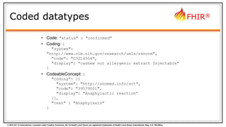 © 2015 HL7 ® International. Licensed under Creative Commons. HL7 & Health Level Seven are registered trademarks of Health Level Seven International. Reg. U.S. TM Office.
FHIR®
Coded datatypes
• Code: "status" : "confirmed"
• Coding: {
"system":
"http://www.nlm.nih.gov/research/umls/rxnorm",
"code": "C3214954",
"display": "cashew nut allergenic extract Injectable"
}
• CodeableConcept: {
"coding": [{
"system": "http://snomed.info/sct",
"code": "39579001",
"display": "Anaphylactic reaction“
}],
"text" : "Anaphylaxis"
}
 