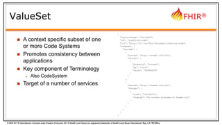 © 2015 HL7 ® International. Licensed under Creative Commons. HL7 & Health Level Seven are registered trademarks of Health Level Seven International. Reg. U.S. TM Office.
FHIR®
ValueSet
{
"resourceType": "ValueSet",
"id": "condition-code",
"url": "http://hl7.org/fhir/ValueSet/condition-code",
"compose": {
"include": [
{
"system": "http://snomed.info/sct",
"filter": [
{
"property": "concept",
"op": "is-a",
"value": "404684003"
}
]
},
{
"system": "http://snomed.info/sct",
"concept": [
{
"code": "160245001",
"display": "No current problems or disability"
}
]
}
]
}
}
 A context specific subset of one
or more Code Systems
 Promotes consistency between
applications
 Key component of Terminology
 Also CodeSystem
 Target of a number of services
 