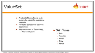 © 2015 HL7 ® International. Licensed under Creative Commons. HL7 & Health Level Seven are registered trademarks of Health Level Seven International. Reg. U.S. TM Office.
FHIR®
ValueSet
 A subset of terms from a code
system for a specific purpose or
use case
 Promotes consistency between
applications
 Key component of Terminology
 Also CodeSystem
 Skin Tones
 Pink
 Ruddish
 White
 Gray
 Yellow
 