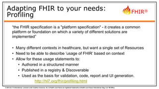 © 2015 HL7 ® International. Licensed under Creative Commons. HL7 & Health Level Seven are registered trademarks of Health Level Seven International. Reg. U.S. TM Office.
FHIR®
Adapting FHIR to your needs:
Profiling
“the FHIR specification is a "platform specification" - it creates a common
platform or foundation on which a variety of different solutions are
implemented”
• Many different contexts in healthcare, but want a single set of Resources
• Need to be able to describe ‘usage of FHIR’ based on context
• Allow for these usage statements to:
• Authored in a structured manner
• Published in a registry & Discoverable
• Used as the basis for validation, code, report and UI generation.
http://hl7.org/fhir/profiling.html
 