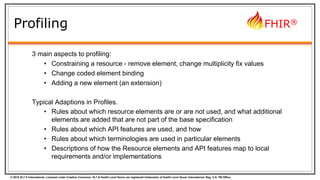 © 2015 HL7 ® International. Licensed under Creative Commons. HL7 & Health Level Seven are registered trademarks of Health Level Seven International. Reg. U.S. TM Office.
FHIR®
Profiling
3 main aspects to profiling:
• Constraining a resource - remove element, change multiplicity fix values
• Change coded element binding
• Adding a new element (an extension)
Typical Adaptions in Profiles.
• Rules about which resource elements are or are not used, and what additional
elements are added that are not part of the base specification
• Rules about which API features are used, and how
• Rules about which terminologies are used in particular elements
• Descriptions of how the Resource elements and API features map to local
requirements and/or implementations
 