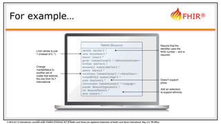 © 2015 HL7 ® International. Licensed under Creative Commons. HL7 & Health Level Seven are registered trademarks of Health Level Seven International. Reg. U.S. TM Office.
FHIR®
For example…
Note: Limited mandatory elements in the core spec
Require that the
identifier uses the
NHS number – and is
required
Limit names to just
1 (instead of 0..*)
Change
maritalStatus to
another set of
codes that extends
the one from HL7
international
Add an extension
to support ethnicity
Doesn’t support
photo
 