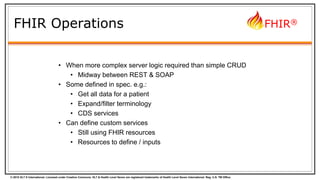 © 2015 HL7 ® International. Licensed under Creative Commons. HL7 & Health Level Seven are registered trademarks of Health Level Seven International. Reg. U.S. TM Office.
FHIR®
FHIR Operations
• When more complex server logic required than simple CRUD
• Midway between REST & SOAP
• Some defined in spec. e.g.:
• Get all data for a patient
• Expand/filter terminology
• CDS services
• Can define custom services
• Still using FHIR resources
• Resources to define / inputs
 