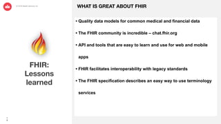1
0
FHIR:
Lessons
learned
WHAT IS GREAT ABOUT FHIR
• Quality data models for common medical and financial data
• The FHIR community is incredible – chat.fhir.org
• API and tools that are easy to learn and use for web and mobile
apps
• FHIR facilitates interoperability with legacy standards
• The FHIR specification describes an easy way to use terminology
services
 