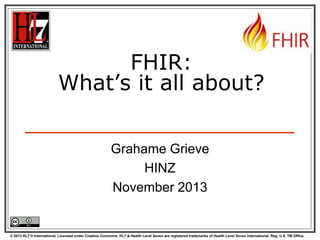 FHIR:
What’s it all about?
Grahame Grieve
HINZ
November 2013

© 2013 HL7 ® International. Licensed under Creative Commons. HL7 & Health Level Seven are registered trademarks of Health Level Seven International. Reg. U.S. TM Office.

 