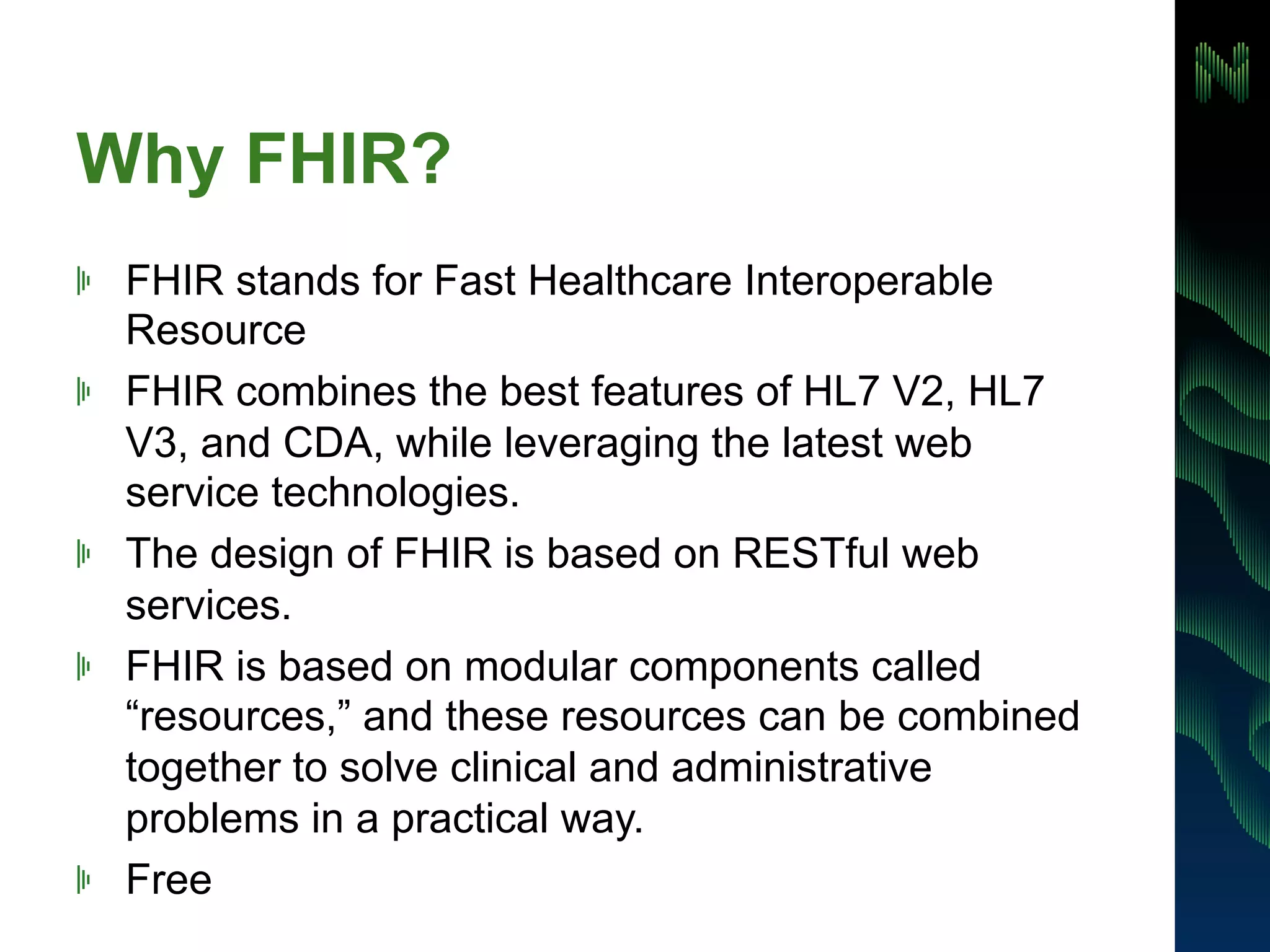 Why FHIR? 
! FHIR stands for Fast Healthcare Interoperable 
Resource 
! FHIR combines the best features of HL7 V2, HL7 
V3, and CDA, while leveraging the latest web 
service technologies. 
! The design of FHIR is based on RESTful web 
services. 
! FHIR is based on modular components called 
“resources,” and these resources can be combined 
together to solve clinical and administrative 
problems in a practical way. 
! Free 
 