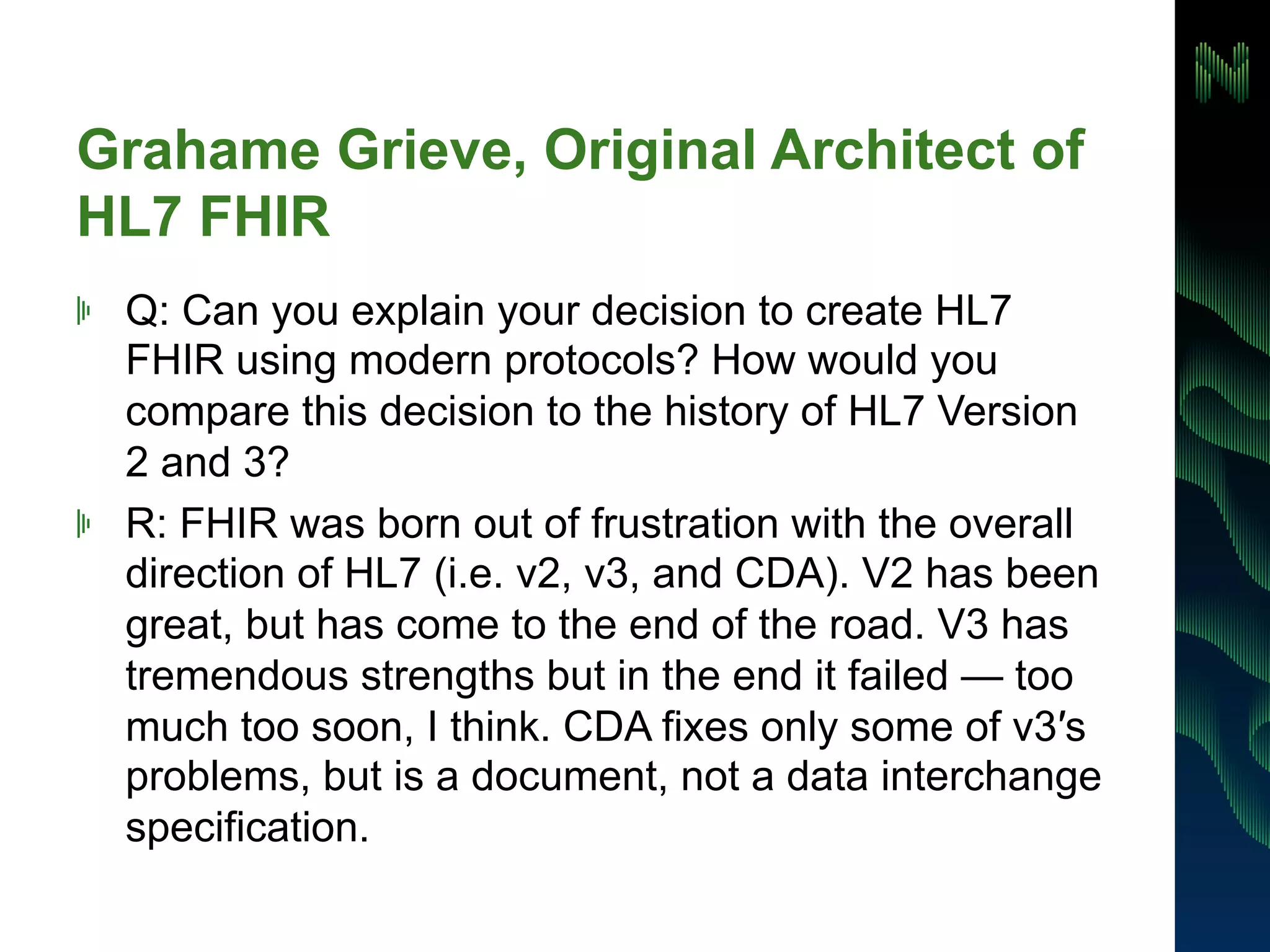 Grahame Grieve, Original Architect of 
HL7 FHIR 
! Q: Can you explain your decision to create HL7 
FHIR using modern protocols? How would you 
compare this decision to the history of HL7 Version 
2 and 3? 
! R: FHIR was born out of frustration with the overall 
direction of HL7 (i.e. v2, v3, and CDA). V2 has been 
great, but has come to the end of the road. V3 has 
tremendous strengths but in the end it failed — too 
much too soon, I think. CDA fixes only some of v3′s 
problems, but is a document, not a data interchange 
specification. 
 