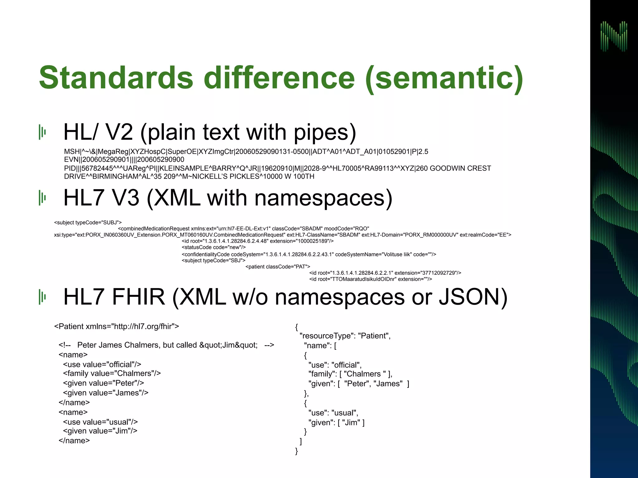 Standards difference (semantic) 
! HL/ V2 (plain text with pipes) 
MSH|^~&|MegaReg|XYZHospC|SuperOE|XYZImgCtr|20060529090131-0500||ADT^A01^ADT_A01|01052901|P|2.5 
EVN||200605290901||||200605290900 
PID|||56782445^^^UAReg^PI||KLEINSAMPLE^BARRY^Q^JR||19620910|M||2028-9^^HL70005^RA99113^^XYZ|260 GOODWIN CREST 
DRIVE^^BIRMINGHAM^AL^35 209^^M~NICKELL’S PICKLES^10000 W 100TH 
! HL7 V3 (XML with namespaces) 
<subject typeCode="SUBJ"> 
<combinedMedicationRequest xmlns:ext="urn:hl7-EE-DL-Ext:v1" classCode="SBADM" moodCode="RQO" 
xsi:type="ext:PORX_IN060360UV_Extension.PORX_MT060160UV.CombinedMedicationRequest" ext:HL7-ClassName="SBADM" ext:HL7-Domain="PORX_RM000000UV" ext:realmCode="EE"> 
<id root="1.3.6.1.4.1.28284.6.2.4.48" extension="1000025189"/> 
<statusCode code="new"/> 
<confidentialityCode codeSystem="1.3.6.1.4.1.28284.6.2.2.43.1" codeSystemName="Volituse liik" code=""/> 
<subject typeCode="SBJ"> 
<patient classCode="PAT"> 
<id root="1.3.6.1.4.1.28284.6.2.2.1" extension="37712092729"/> 
<id root="TTOMaaratudIsikuIdOIDnr" extension=""/> 
! HL7 FHIR (XML w/o namespaces or JSON) 
<Patient xmlns="http://hl7.org/fhir"> 
<!-- Peter James Chalmers, but called "Jim" --> 
<name> 
<use value="official"/> 
<family value="Chalmers"/> 
<given value="Peter"/> 
<given value="James"/> 
</name> 
<name> 
<use value="usual"/> 
<given value="Jim"/> 
</name> 
{ 
"resourceType": "Patient", 
"name": [ 
{ 
"use": "official", 
"family": [ "Chalmers " ], 
"given": [ "Peter", "James" ] 
}, 
{ 
"use": "usual", 
"given": [ "Jim" ] 
} 
] 
} 
 