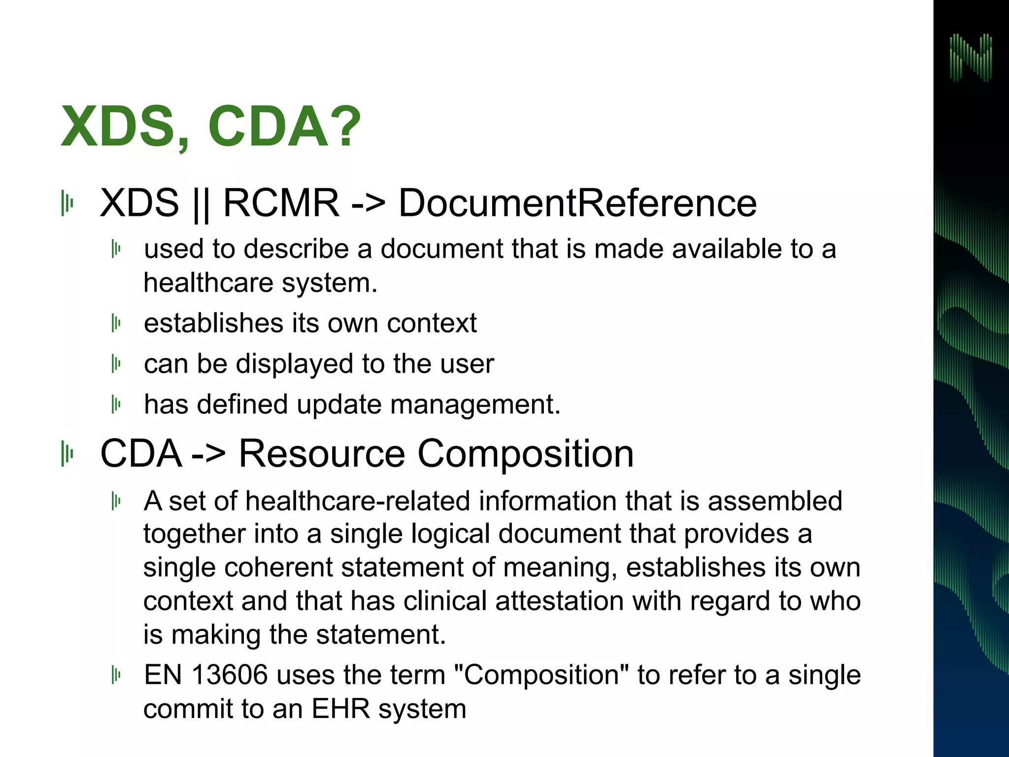 XDS, CDA? 
! XDS || RCMR -> DocumentReference 
! used to describe a document that is made available to a 
healthcare system. 
! establishes its own context 
! can be displayed to the user 
! has defined update management. 
! CDA -> Resource Composition 
! A set of healthcare-related information that is assembled 
together into a single logical document that provides a 
single coherent statement of meaning, establishes its own 
context and that has clinical attestation with regard to who 
is making the statement. 
! EN 13606 uses the term "Composition" to refer to a single 
commit to an EHR system 
 