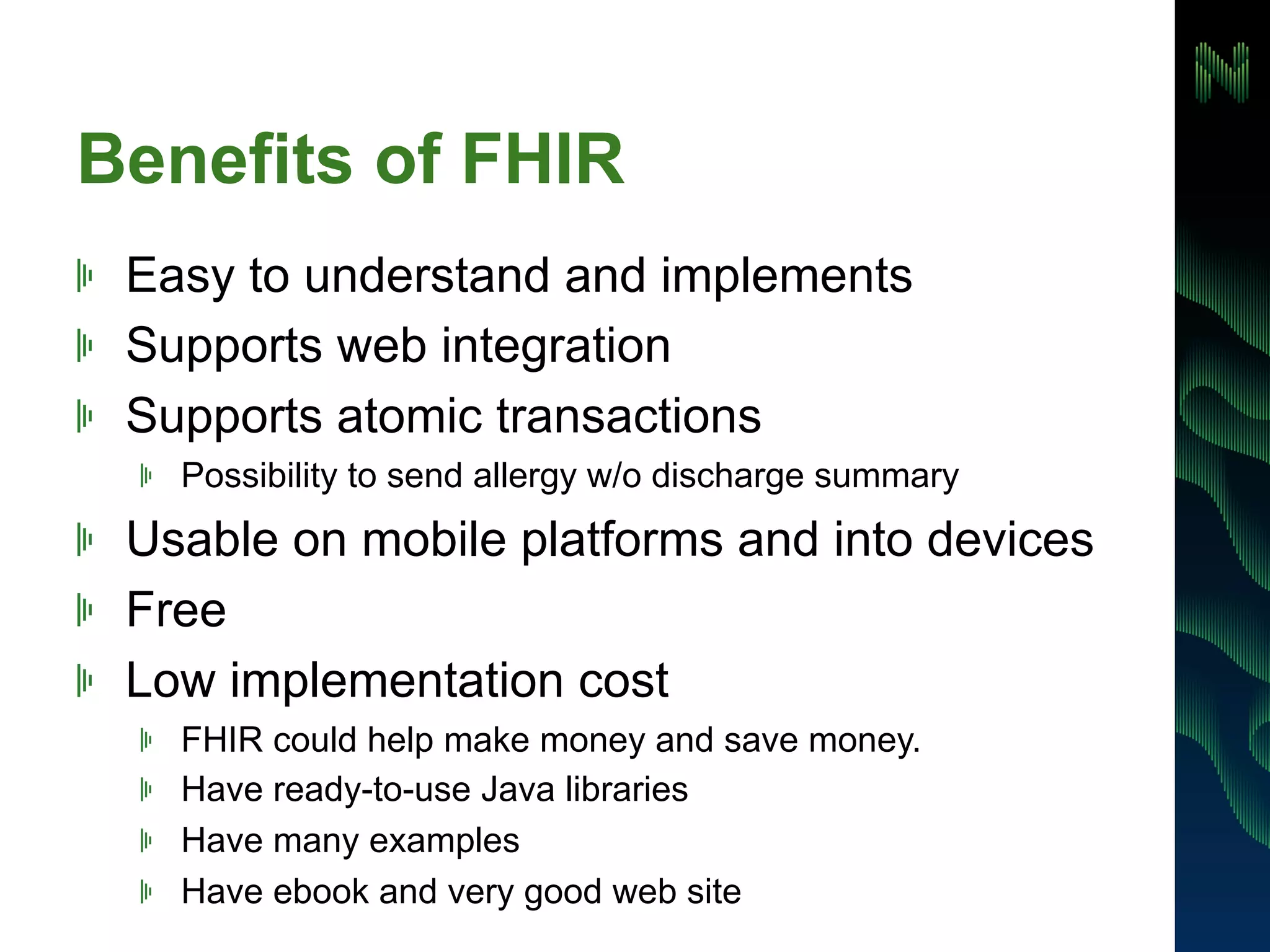 Benefits of FHIR 
! Easy to understand and implements 
! Supports web integration 
! Supports atomic transactions 
! Possibility to send allergy w/o discharge summary 
! Usable on mobile platforms and into devices 
! Free 
! Low implementation cost 
! FHIR could help make money and save money. 
! Have ready-to-use Java libraries 
! Have many examples 
! Have ebook and very good web site 
 