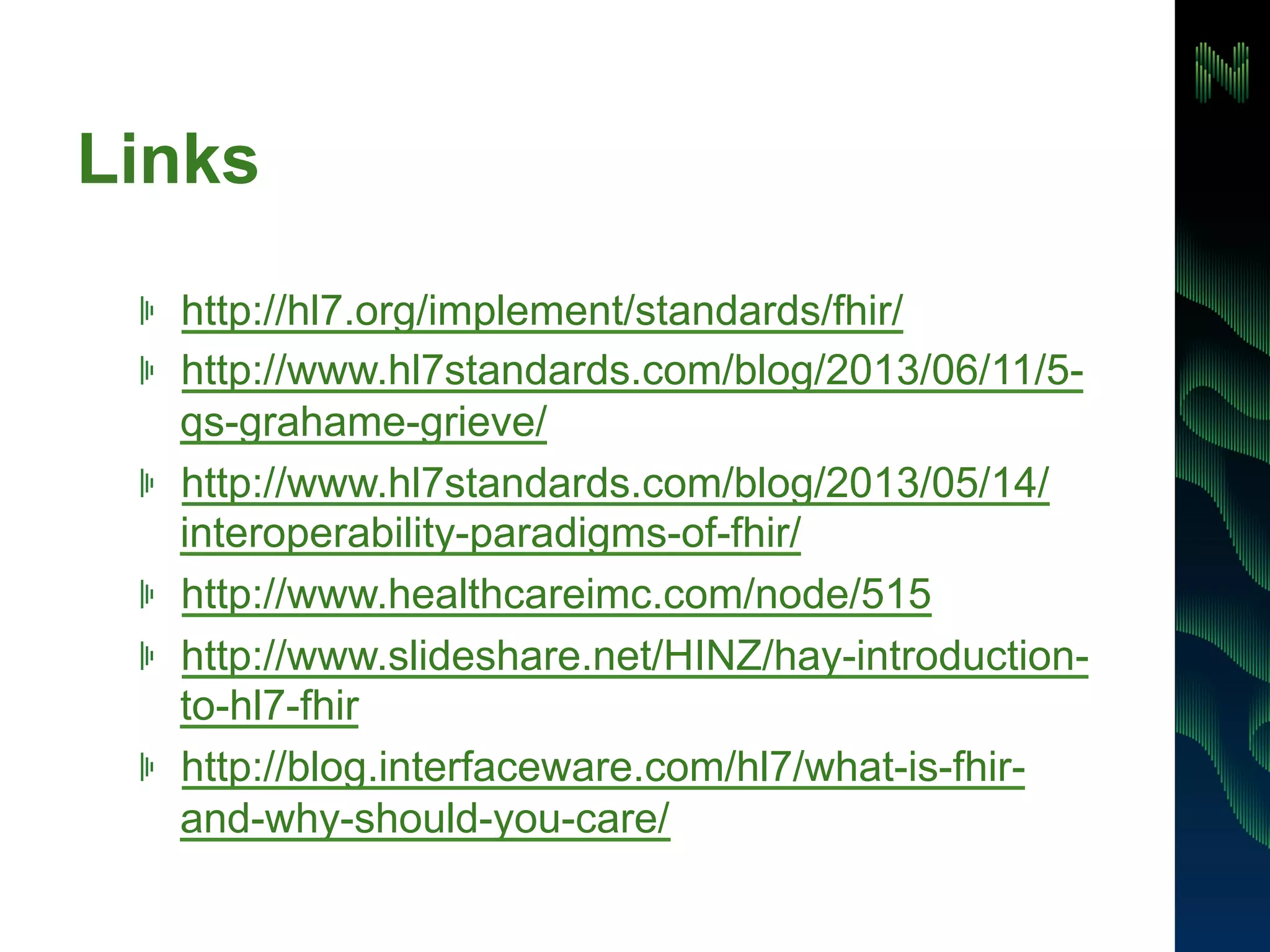 Links 
! http://hl7.org/implement/standards/fhir/ 
! http://www.hl7standards.com/blog/2013/06/11/5- 
qs-grahame-grieve/ 
! http://www.hl7standards.com/blog/2013/05/14/ 
interoperability-paradigms-of-fhir/ 
! http://www.healthcareimc.com/node/515 
! http://www.slideshare.net/HINZ/hay-introduction-to- 
hl7-fhir 
! http://blog.interfaceware.com/hl7/what-is-fhir-and- 
why-should-you-care/ 
 