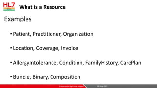 What is a Resource
Examples
•Patient, Practitioner, Organization
•Location, Coverage, Invoice
•AllergyIntolerance, Condition, FamilyHistory, CarePlan
•Bundle, Binary, Composition
29-May-2021
Presentation by Kumar Satyam
 