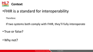 Context
•FHIR is a standard for interoperability
Therefore:
If two systems both comply with FHIR, they’ll fully interoperate
•True or false?
•Why not?
5-June-2021
Presentation by Kumar Satyam
 