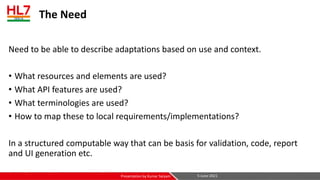 The Need
Need to be able to describe adaptations based on use and context.
• What resources and elements are used?
• What API features are used?
• What terminologies are used?
• How to map these to local requirements/implementations?
In a structured computable way that can be basis for validation, code, report
and UI generation etc.
5-June-2021
Presentation by Kumar Satyam
 