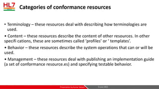 Categories of conformance resources
• Terminology – these resources deal with describing how terminologies are
used.
• Content – these resources describe the content of other resources. In other
specifi cations, these are sometimes called ‘profiles’ or ‘ templates’.
• Behavior – these resources describe the system operations that can or will be
used.
• Management – these resources deal with publishing an implementation guide
(a set of conformance resource.es) and specifying testable behavior.
5-June-2021
Presentation by Kumar Satyam
 