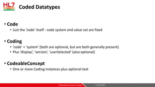 Coded Datatypes
• Code
• Just the ‘code’ itself - code system and value set are fixed
• Coding
• ‘code’ + ‘system’ (both are optional, but are both generally present)
• Plus ‘display’, ‘version’, ‘userSelected’ (also optional)
• CodeableConcept
• One or more Coding instances plus optional text
5-June-2021
Presentation by Kumar Satyam
 