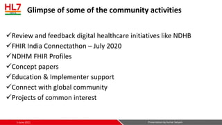 Glimpse of some of the community activities
✓Review and feedback digital healthcare initiatives like NDHB
✓FHIR India Connectathon – July 2020
✓NDHM FHIR Profiles
✓Concept papers
✓Education & Implementer support
✓Connect with global community
✓Projects of common interest
5-June-2021 Presentation by Kumar Satyam
 