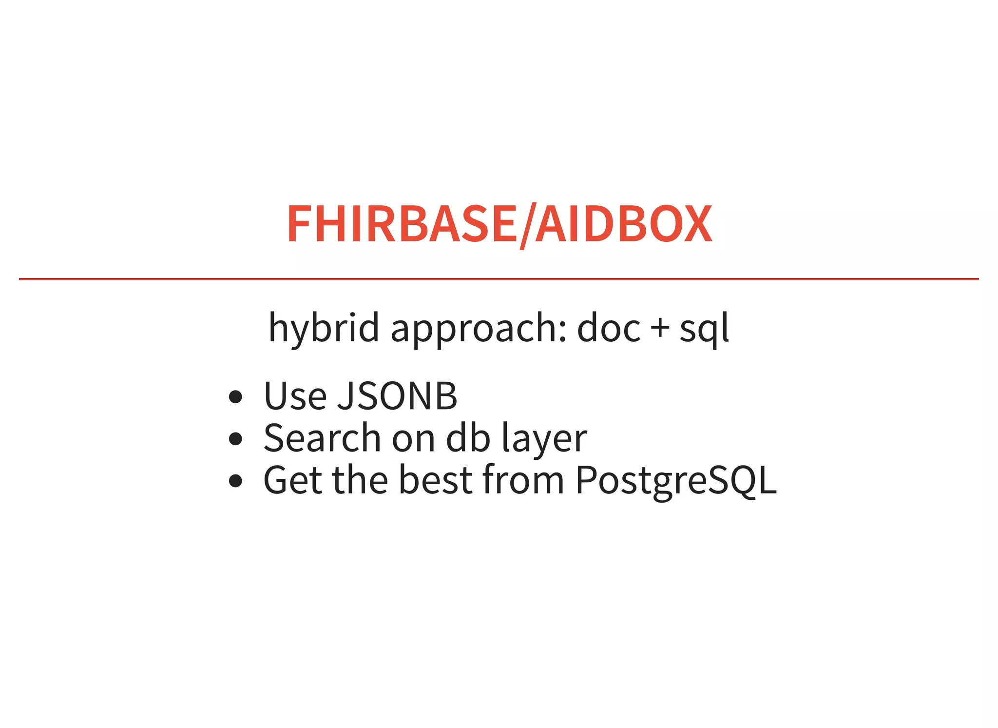 6/6/2019 fhir db
https://niquola.github.io/fhir-devdays-2019-slides/?print-pdf#/ 26/41
FHIRBASE/AIDBOXFHIRBASE/AIDBOX
hybrid approach: doc + sql
Use JSONB
Search on db layer
Get the best from PostgreSQL
 