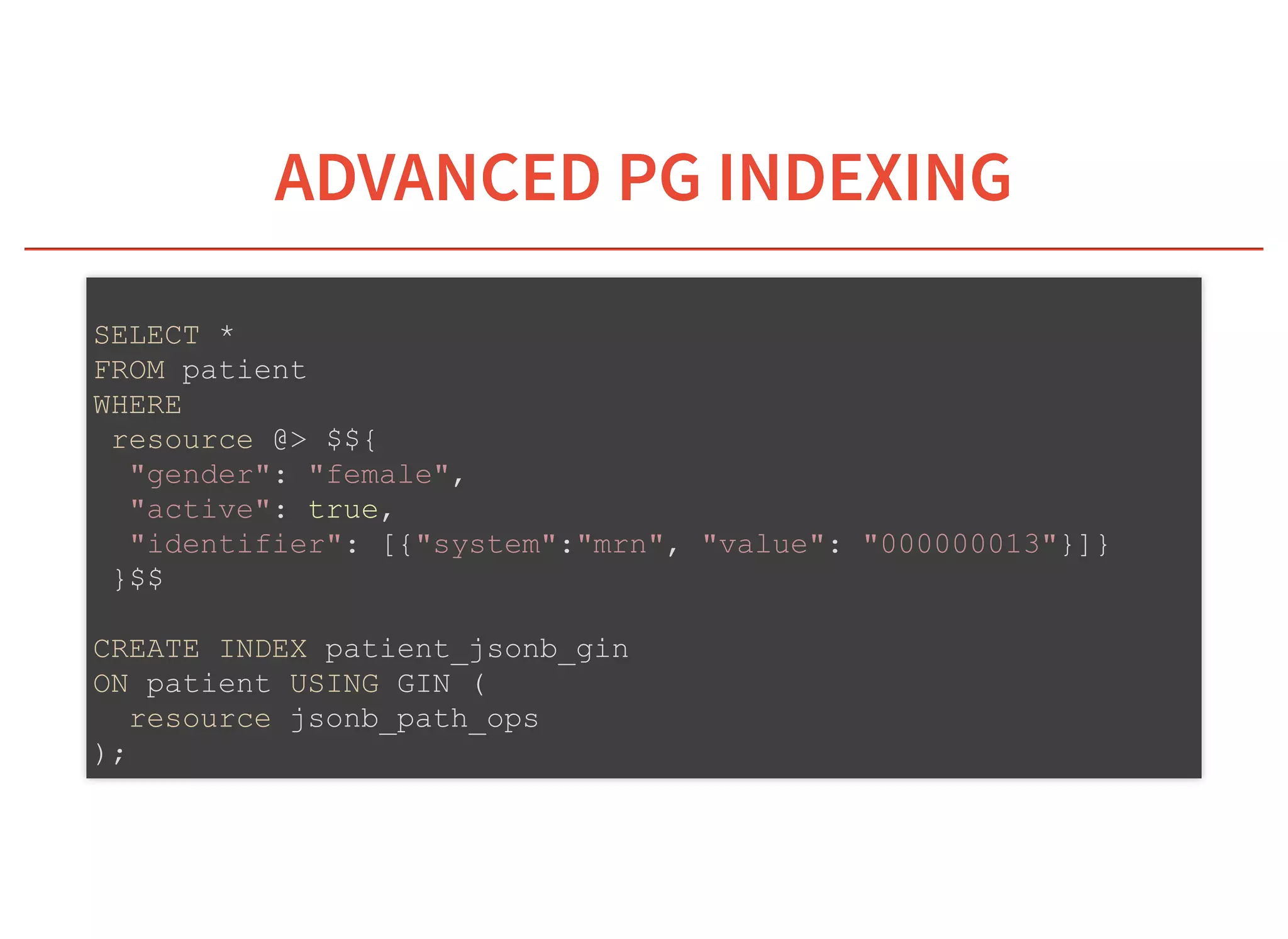 6/6/2019 fhir db
https://niquola.github.io/fhir-devdays-2019-slides/?print-pdf#/ 32/41
ADVANCED PG INDEXINGADVANCED PG INDEXING
SELECT *
FROM patient
WHERE
resource @> $${
"gender": "female",
"active": true,
"identifier": [{"system":"mrn", "value": "000000013"}]}
}$$
CREATE INDEX patient_jsonb_gin
ON patient USING GIN (
resource jsonb_path_ops
);
 