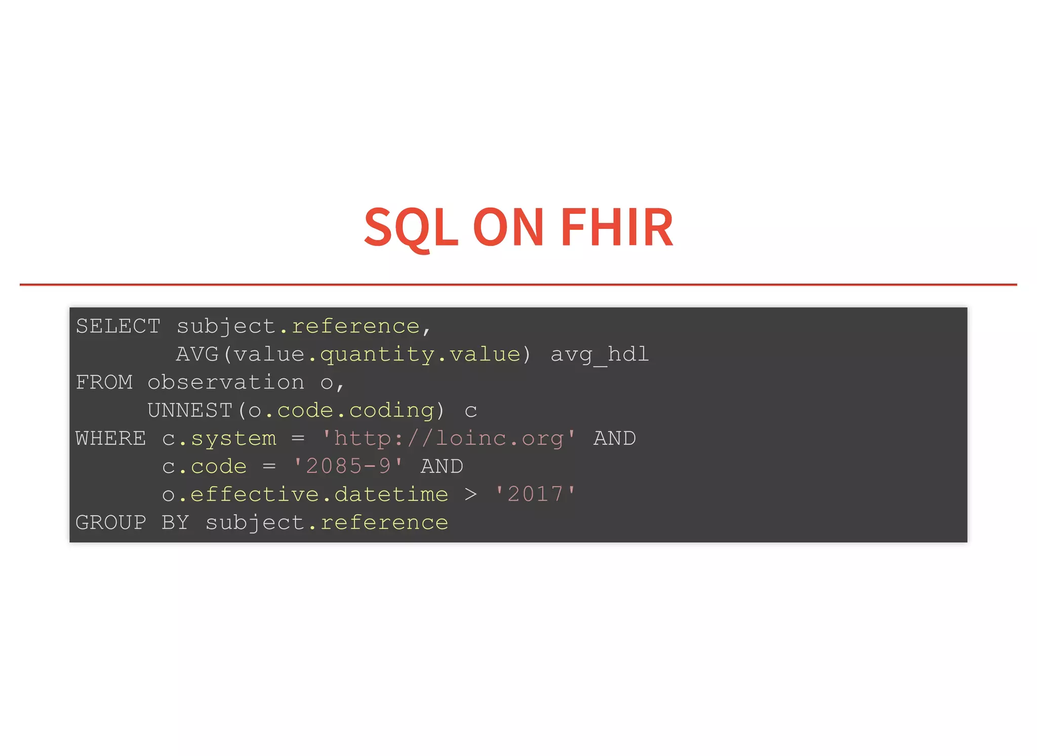 6/6/2019 fhir db
https://niquola.github.io/fhir-devdays-2019-slides/?print-pdf#/ 36/41
SQL ON FHIRSQL ON FHIR
SELECT subject.reference,
AVG(value.quantity.value) avg_hdl
FROM observation o,
UNNEST(o.code.coding) c
WHERE c.system = 'http://loinc.org' AND
c.code = '2085-9' AND
o.effective.datetime > '2017'
GROUP BY subject.reference
 