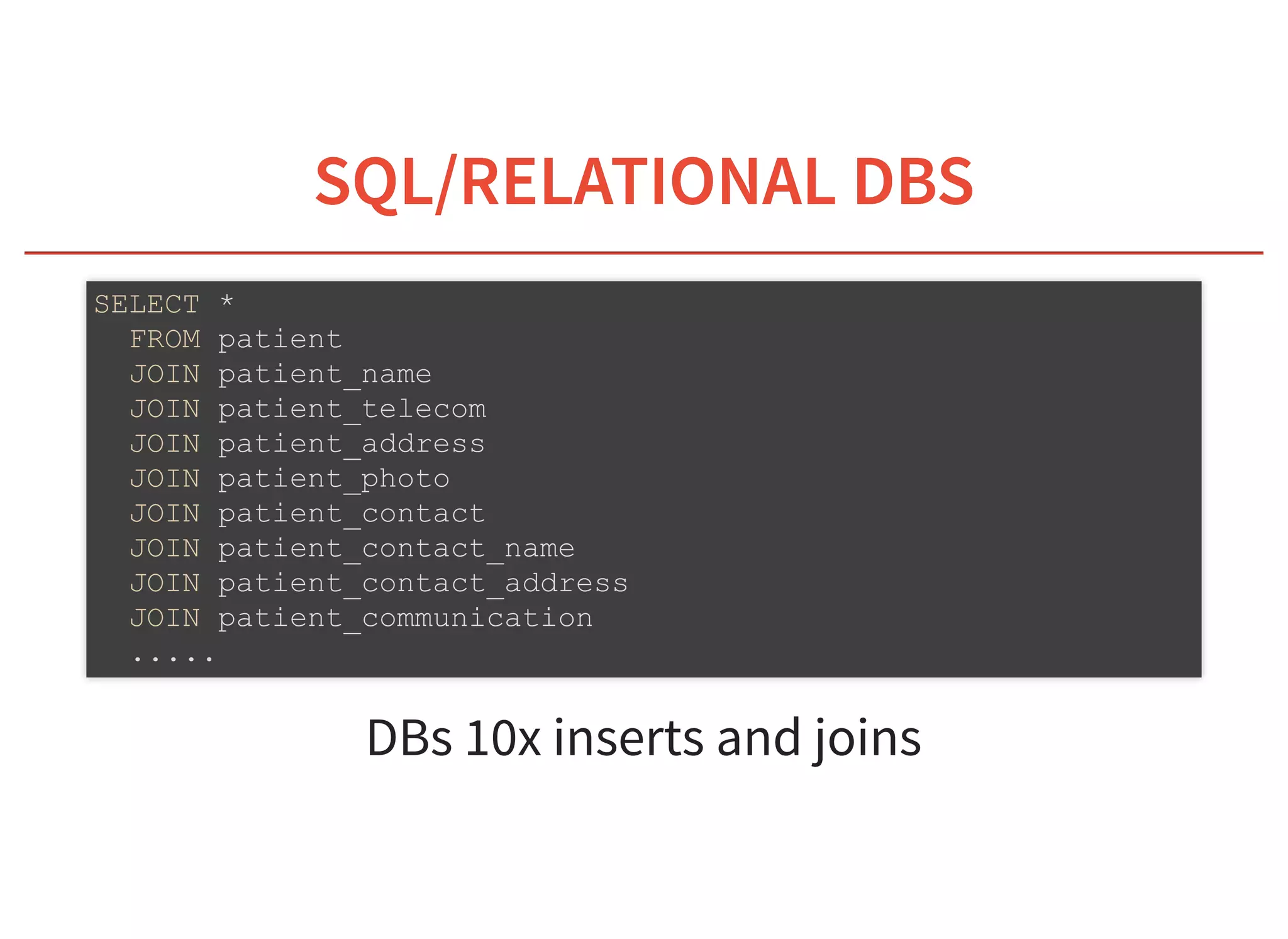 6/6/2019 fhir db
https://niquola.github.io/fhir-devdays-2019-slides/?print-pdf#/ 8/41
SQL/RELATIONAL DBSSQL/RELATIONAL DBS
DBs 10x inserts and joins
SELECT *
FROM patient
JOIN patient_name
JOIN patient_telecom
JOIN patient_address
JOIN patient_photo
JOIN patient_contact
JOIN patient_contact_name
JOIN patient_contact_address
JOIN patient_communication
.....
 