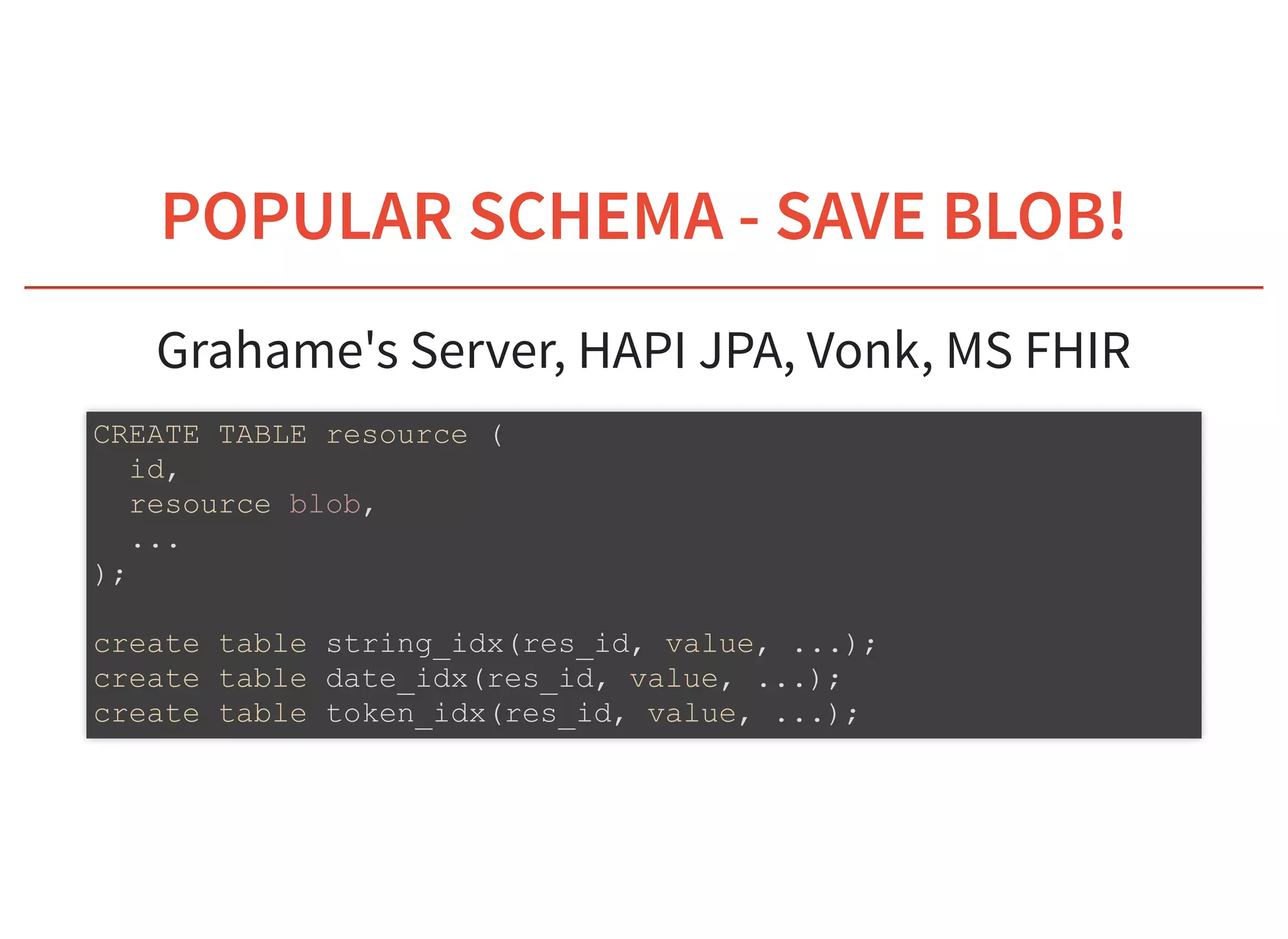 6/6/2019 fhir db
https://niquola.github.io/fhir-devdays-2019-slides/?print-pdf#/ 9/41
POPULAR SCHEMAPOPULAR SCHEMA - SAVE BLOB!- SAVE BLOB!
Grahame's Server, HAPI JPA, Vonk, MS FHIR
CREATE TABLE resource (
id,
resource blob,
...
);
create table string_idx(res_id, value, ...);
create table date_idx(res_id, value, ...);
create table token_idx(res_id, value, ...);
 