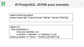 #3 PostgreSQL JSONB query examples 11
select id from fhir.patient
where content @> '{"name":[{"use":"official", "family":[”XXX"]}]}'
select c.id
from practitioner p
inner join condition c on
c.content -> 'asserter' ->> 'reference' = p.id
where p.content ->> 'name' ~ '"family":[ []*”XXX"*[ ]]'
 