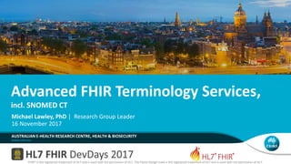 Advanced FHIR Terminology Services,
incl. SNOMED CT
AUSTRALIAN E-HEALTH RESEARCH CENTRE, HEALTH & BIOSECURITY
Michael Lawley, PhD | Research Group Leader
16 November 2017
FHIR® is the registered trademark of HL7 and is used with the permission of HL7. The Flame Design mark is the registered trademark of HL7 and is used with the permission of HL7.
 