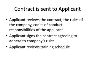 Contract is sent to ApplicantApplicant reviews the contract, the rules of the company, codes of conduct, responsibilities of the applicantApplicant signs the contract agreeing to adhere to company’s rulesApplicant reviews training schedule