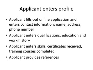 Applicant enters profileApplicant fills out online application and enters contact information; name, address, phone numberApplicant enters qualifications; education and work historyApplicant enters skills, certificates received, training courses completedApplicant provides references