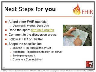 © 2016 HL7 ® Int’l. Licensed under Creative Commons. HL7, Health Level Seven, FHIR & flame logo are registered trademarks of Health Level Seven International. Reg. U.S. TM Office.
®
Next Steps for you
 Attend other FHIR tutorials
 Developers, Profiles, Deep Dive
 Read the spec: http://hl7.org/fhir
 Comment in the discussion areas
 Follow #FHIR on Twitter
 Shape the specification:
 Join the FHIR track at this WGM
 Feedback – discussion, tracker, list server
 Try implementing it
 Come to a Connectathon!
100
 
