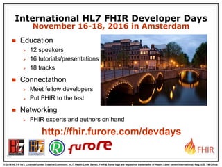 © 2016 HL7 ® Int’l. Licensed under Creative Commons. HL7, Health Level Seven, FHIR & flame logo are registered trademarks of Health Level Seven International. Reg. U.S. TM Office.
®
102
International HL7 FHIR Developer Days
November 16-18, 2016 in Amsterdam
 Education
 12 speakers
 16 tutorials/presentations
 18 tracks
 Connectathon
 Meet fellow developers
 Put FHIR to the test
 Networking
 FHIR experts and authors on hand
http://fhir.furore.com/devdays
 