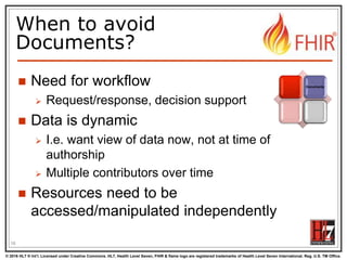 © 2016 HL7 ® Int’l. Licensed under Creative Commons. HL7, Health Level Seven, FHIR & flame logo are registered trademarks of Health Level Seven International. Reg. U.S. TM Office.
®
When to avoid
Documents?
 Need for workflow
 Request/response, decision support
 Data is dynamic
 I.e. want view of data now, not at time of
authorship
 Multiple contributors over time
 Resources need to be
accessed/manipulated independently
16
Documents
 