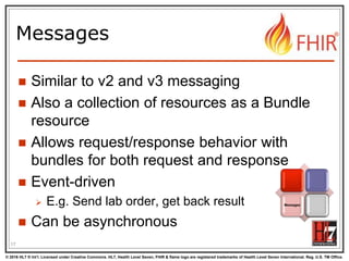 © 2016 HL7 ® Int’l. Licensed under Creative Commons. HL7, Health Level Seven, FHIR & flame logo are registered trademarks of Health Level Seven International. Reg. U.S. TM Office.
®
Messages
 Similar to v2 and v3 messaging
 Also a collection of resources as a Bundle
resource
 Allows request/response behavior with
bundles for both request and response
 Event-driven
 E.g. Send lab order, get back result
 Can be asynchronous
17
Messages
 