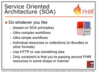 © 2016 HL7 ® Int’l. Licensed under Creative Commons. HL7, Health Level Seven, FHIR & flame logo are registered trademarks of Health Level Seven International. Reg. U.S. TM Office.
®
Service Oriented
Architecture (SOA)
 Do whatever you like
 (based on SOA principles)
 Ultra complex workflows
 Ultra simple workflows
 Individual resources or collections (in Bundles or
other formats)
 Use HTTP or use something else
 Only constraint is that you’re passing around FHIR
resources in some shape or manner
21
Services
 