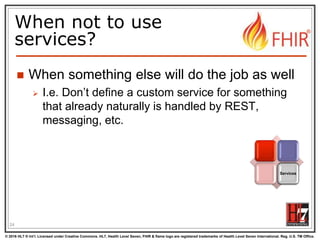 © 2016 HL7 ® Int’l. Licensed under Creative Commons. HL7, Health Level Seven, FHIR & flame logo are registered trademarks of Health Level Seven International. Reg. U.S. TM Office.
®
When not to use
services?
 When something else will do the job as well
 I.e. Don’t define a custom service for something
that already naturally is handled by REST,
messaging, etc.
24
Services
 