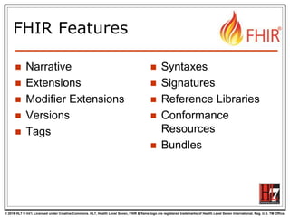 © 2016 HL7 ® Int’l. Licensed under Creative Commons. HL7, Health Level Seven, FHIR & flame logo are registered trademarks of Health Level Seven International. Reg. U.S. TM Office.
®
FHIR Features
 Narrative
 Extensions
 Modifier Extensions
 Versions
 Tags
 Syntaxes
 Signatures
 Reference Libraries
 Conformance
Resources
 Bundles
 