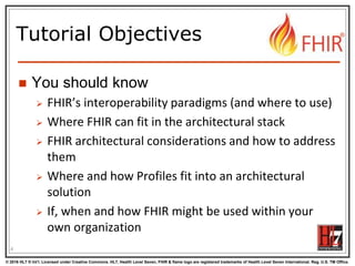© 2016 HL7 ® Int’l. Licensed under Creative Commons. HL7, Health Level Seven, FHIR & flame logo are registered trademarks of Health Level Seven International. Reg. U.S. TM Office.
®
Tutorial Objectives
 You should know
 FHIR’s interoperability paradigms (and where to use)
 Where FHIR can fit in the architectural stack
 FHIR architectural considerations and how to address
them
 Where and how Profiles fit into an architectural
solution
 If, when and how FHIR might be used within your
own organization
4
 