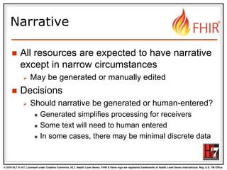 © 2016 HL7 ® Int’l. Licensed under Creative Commons. HL7, Health Level Seven, FHIR & flame logo are registered trademarks of Health Level Seven International. Reg. U.S. TM Office.
®
Narrative
 All resources are expected to have narrative
except in narrow circumstances
 May be generated or manually edited
 Decisions
 Should narrative be generated or human-entered?
 Generated simplifies processing for receivers
 Some text will need to human entered
 In some cases, there may be minimal discrete data
 